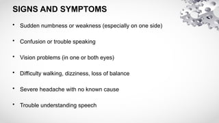SIGNS AND SYMPTOMS
• Sudden numbness or weakness (especially on one side)
• Confusion or trouble speaking
• Vision problems (in one or both eyes)
• Difficulty walking, dizziness, loss of balance
• Severe headache with no known cause
• Trouble understanding speech
 