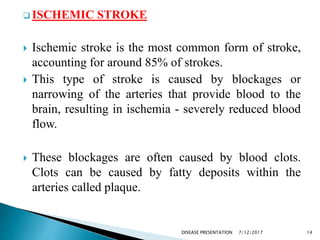  ISCHEMIC STROKE
 Ischemic stroke is the most common form of stroke,
accounting for around 85% of strokes.
 This type of stroke is caused by blockages or
narrowing of the arteries that provide blood to the
brain, resulting in ischemia - severely reduced blood
flow.
 These blockages are often caused by blood clots.
Clots can be caused by fatty deposits within the
arteries called plaque.
7/12/2017 14DISEASE PRESENTATION
 