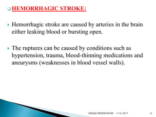  HEMORRHAGIC STROKE:
 Hemorrhagic stroke are caused by arteries in the brain
either leaking blood or bursting open.
 The ruptures can be caused by conditions such as
hypertension, trauma, blood-thinning medications and
aneurysms (weaknesses in blood vessel walls).
7/12/2017 15DISEASE PRESENTATION
 
