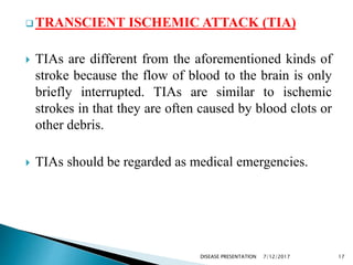  TRANSCIENT ISCHEMIC ATTACK (TIA)
 TIAs are different from the aforementioned kinds of
stroke because the flow of blood to the brain is only
briefly interrupted. TIAs are similar to ischemic
strokes in that they are often caused by blood clots or
other debris.
 TIAs should be regarded as medical emergencies.
7/12/2017 17DISEASE PRESENTATION
 