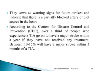  They serve as warning signs for future strokes and
indicate that there is a partially blocked artery or clot
source in the heart.
 According to the Centers for Disease Control and
Prevention (CDC), over a third of people who
experience a TIA go on to have a major stroke within
a year if they have not received any treatment.
Between 10-15% will have a major stroke within 3
months of a TIA.
7/12/2017 18DISEASE PRESENTATION
 