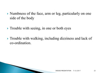  Numbness of the face, arm or leg, particularly on one
side of the body
 Trouble with seeing, in one or both eyes
 Trouble with walking, including dizziness and lack of
co-ordination.
7/12/2017 22DISEASE PRESENTATION
 