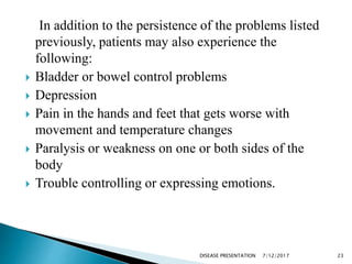 In addition to the persistence of the problems listed
previously, patients may also experience the
following:
 Bladder or bowel control problems
 Depression
 Pain in the hands and feet that gets worse with
movement and temperature changes
 Paralysis or weakness on one or both sides of the
body
 Trouble controlling or expressing emotions.
7/12/2017 23DISEASE PRESENTATION
 
