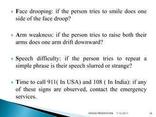  Face drooping: if the person tries to smile does one
side of the face droop?
 Arm weakness: if the person tries to raise both their
arms does one arm drift downward?
 Speech difficulty: if the person tries to repeat a
simple phrase is their speech slurred or strange?
 Time to call 911( In USA) and 108 ( In India): if any
of these signs are observed, contact the emergency
services.
7/12/2017 26DISEASE PRESENTATION
 