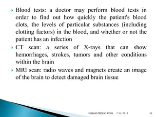  Blood tests: a doctor may perform blood tests in
order to find out how quickly the patient's blood
clots, the levels of particular substances (including
clotting factors) in the blood, and whether or not the
patient has an infection
 CT scan: a series of X-rays that can show
hemorrhages, strokes, tumors and other conditions
within the brain
 MRI scan: radio waves and magnets create an image
of the brain to detect damaged brain tissue
7/12/2017 29DISEASE PRESENTATION
 