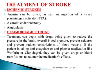  ISCHEMIC STROKES
 Aspirin can be given, as can an injection of a tissue
plasminogen activator (TPA).
 A carotid endarterectomy
 Angioplasty
 HEMMORHAGIC STROKE
 Treatment can begin with drugs being given to reduce the
pressure in the brain, overall blood pressure, prevent seizures
and prevent sudden constrictions of blood vessels. If the
patient is taking anti-coagulant or anti-platelet medication like
Warfarin or Clopidogrel, they can be given drugs or blood
transfusions to counter the medication's effects.
7/12/2017 31DISEASE PRESENTATION
 