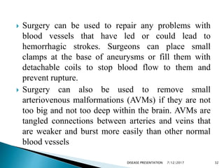  Surgery can be used to repair any problems with
blood vessels that have led or could lead to
hemorrhagic strokes. Surgeons can place small
clamps at the base of aneurysms or fill them with
detachable coils to stop blood flow to them and
prevent rupture.
 Surgery can also be used to remove small
arteriovenous malformations (AVMs) if they are not
too big and not too deep within the brain. AVMs are
tangled connections between arteries and veins that
are weaker and burst more easily than other normal
blood vessels
7/12/2017 32DISEASE PRESENTATION
 