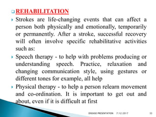  REHABILITATION
 Strokes are life-changing events that can affect a
person both physically and emotionally, temporarily
or permanently. After a stroke, successful recovery
will often involve specific rehabilitative activities
such as:
 Speech therapy - to help with problems producing or
understanding speech. Practice, relaxation and
changing communication style, using gestures or
different tones for example, all help
 Physical therapy - to help a person relearn movement
and co-ordination. It is important to get out and
about, even if it is difficult at first
7/12/2017 33DISEASE PRESENTATION
 