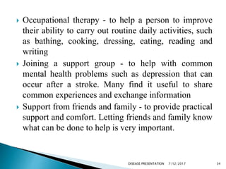  Occupational therapy - to help a person to improve
their ability to carry out routine daily activities, such
as bathing, cooking, dressing, eating, reading and
writing
 Joining a support group - to help with common
mental health problems such as depression that can
occur after a stroke. Many find it useful to share
common experiences and exchange information
 Support from friends and family - to provide practical
support and comfort. Letting friends and family know
what can be done to help is very important.
7/12/2017 34DISEASE PRESENTATION
 