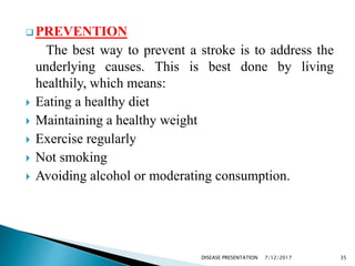  PREVENTION
The best way to prevent a stroke is to address the
underlying causes. This is best done by living
healthily, which means:
 Eating a healthy diet
 Maintaining a healthy weight
 Exercise regularly
 Not smoking
 Avoiding alcohol or moderating consumption.
7/12/2017 35DISEASE PRESENTATION
 