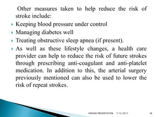 Other measures taken to help reduce the risk of
stroke include:
 Keeping blood pressure under control
 Managing diabetes well
 Treating obstructive sleep apnea (if present).
 As well as these lifestyle changes, a health care
provider can help to reduce the risk of future strokes
through prescribing anti-coagulant and anti-platelet
medication. In addition to this, the arterial surgery
previously mentioned can also be used to lower the
risk of repeat strokes.
7/12/2017 36DISEASE PRESENTATION
 