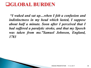 “I waked and sat up…when I felt a confusion and
indistinctness in my head which lasted, I suppose
about half a minute. Soon after I perceived that I
had suffered a paralytic stroke, and that my Speech
was taken from me.”Samuel Johnson, England,
1783
7/12/2017 38DISEASE PRESENTATION
 