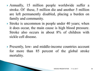  Annually, 15 million people worldwide suffer a
stroke. Of these, 5 million die and another 5 million
are left permanently disabled, placing a burden on
family and community.
 Stroke is uncommon in people under 40 years; when
it does occur, the main cause is high blood pressure.
Stroke also occurs in about 8% of children with
sickle cell disease.
 Presently, low- and middle-income countries account
for more than 85 percent of the global stroke
mortality.
7/12/2017 39DISEASE PRESENTATION
 