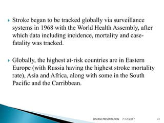  Stroke began to be tracked globally via surveillance
systems in 1968 with the World Health Assembly, after
which data including incidence, mortality and case-
fatality was tracked.
 Globally, the highest at-risk countries are in Eastern
Europe (with Russia having the highest stroke mortality
rate), Asia and Africa, along with some in the South
Pacific and the Carribbean.
7/12/2017 41DISEASE PRESENTATION
 