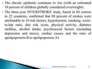  The obesity epidemic continues to rise (with an estimated
10 percent of children globally considered overweight).
 The three-year INTERSTROKE study, based in 84 centers
in 22 countries, confirmed that 88 percent of strokes were
attributable to 10 risk factors: hypertension, smoking, waist-
to-hip ratio, diet risk score, physical activity, diabetes
mellitus, alcohol intake, psychosocial factors (including
depression and stress), cardiac causes and the ratio of
apolipoprotein B to apolipoprotein A1.
7/12/2017 42DISEASE PRESENTATION
 