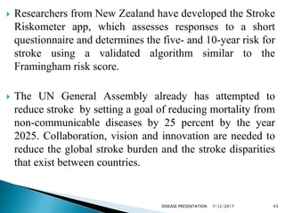  Researchers from New Zealand have developed the Stroke
Riskometer app, which assesses responses to a short
questionnaire and determines the five- and 10-year risk for
stroke using a validated algorithm similar to the
Framingham risk score.
 The UN General Assembly already has attempted to
reduce stroke by setting a goal of reducing mortality from
non-communicable diseases by 25 percent by the year
2025. Collaboration, vision and innovation are needed to
reduce the global stroke burden and the stroke disparities
that exist between countries.
7/12/2017 43DISEASE PRESENTATION
 