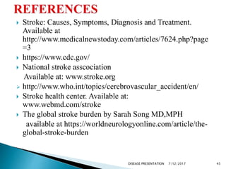  Stroke: Causes, Symptoms, Diagnosis and Treatment.
Available at
http://www.medicalnewstoday.com/articles/7624.php?page
=3
 https://www.cdc.gov/
 National stroke asscociation
Available at: www.stroke.org
 http://www.who.int/topics/cerebrovascular_accident/en/
 Stroke health center. Available at:
www.webmd.com/stroke
 The global stroke burden by Sarah Song MD,MPH
available at https://worldneurologyonline.com/article/the-
global-stroke-burden
7/12/2017 45DISEASE PRESENTATION
 