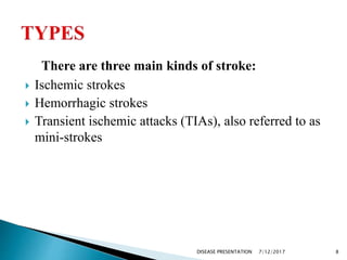 There are three main kinds of stroke:
 Ischemic strokes
 Hemorrhagic strokes
 Transient ischemic attacks (TIAs), also referred to as
mini-strokes
7/12/2017 8DISEASE PRESENTATION
 