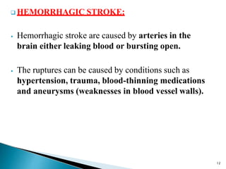  HEMORRHAGIC STROKE:
⦁ Hemorrhagic stroke are caused by arteries in the
brain either leaking blood or bursting open.
⦁ The ruptures can be caused by conditions such as
hypertension, trauma, blood-thinning medications
and aneurysms (weaknesses in blood vessel walls).
12
 
