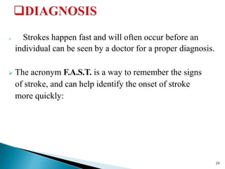  Strokes happen fast and will often occur before an
individual can be seen by a doctor for a proper diagnosis.
 The acronym F.A.S.T. is a way to remember the signs
of stroke, and can help identify the onset of stroke
more quickly:
29
 
