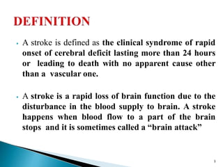 ⦁ A stroke is defined as the clinical syndrome of rapid
onset of cerebral deficit lasting more than 24 hours
or leading to death with no apparent cause other
than a vascular one.
⦁ A stroke is a rapid loss of brain function due to the
disturbance in the blood supply to brain. A stroke
happens when blood flow to a part of the brain
stops and it is sometimes called a “brain attack”
3
 