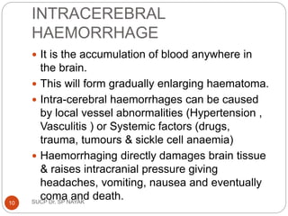 INTRACEREBRAL
HAEMORRHAGE
 It is the accumulation of blood anywhere in
the brain.
 This will form gradually enlarging haematoma.
 Intra-cerebral haemorrhages can be caused
by local vessel abnormalities (Hypertension ,
Vasculitis ) or Systemic factors (drugs,
trauma, tumours & sickle cell anaemia)
 Haemorrhaging directly damages brain tissue
& raises intracranial pressure giving
headaches, vomiting, nausea and eventually
coma and death.
SUCP Dr. SP NAYAK
10
 
