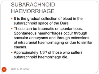 SUBARACHNOID
HAEMORRHAGE
 It is the gradual collection of blood in the
subarachnoid space of the Dura.
 These can be traumatic or spontaneous.
Spontaneous haemorrhages occur through
saccular aneurysms and through extensions
of intracranial haemorrhaging or due to similar
causes.
 Approximately 1/3rd of those who suffers
subarachnoid haemorrhage die.
SUCP Dr. SP NAYAK
11
 