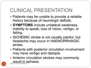 CLINICAL PRESENTATION
 Patients may be unable to provide a reliable
history because of neurologic deficits.
 SYMPTOMS include unilateral weakness,
inability to speak, loss of vision, vertigo, or
falling.
 ISCHEMIC stroke is not usually painful, but
headache may occur in HAEMORRHAGIC
stroke.
 Patients with posterior circulation involvement
may have vertigo and diplopia.
 Anterior circulation strokes may commonly
result in aphasia.
SUCP Dr. SP NAYAK
13
 