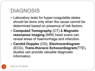 DIAGNOSIS
 Laboratory tests for hyper-coagulable states
should be done only when the cause cannot be
determined based on presence of risk factors.
 Computed Tomography (CT) & Magnetic
resonance imaging (MRI) head scans can
reveal areas of haemorrhage and infarction.
 Carotid Doppler (CD), Electrocardiogram
(ECG), Trans-thoracic Echocardiogram(TTE),
studies can provide valuable diagnostic
information.
SUCP Dr. SP NAYAK
15
 
