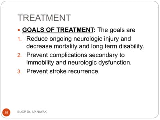 TREATMENT
 GOALS OF TREATMENT: The goals are
1. Reduce ongoing neurologic injury and
decrease mortality and long term disability.
2. Prevent complications secondary to
immobility and neurologic dysfunction.
3. Prevent stroke recurrence.
SUCP Dr. SP NAYAK
19
 