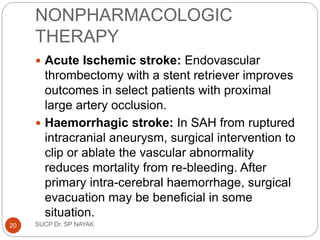NONPHARMACOLOGIC
THERAPY
 Acute Ischemic stroke: Endovascular
thrombectomy with a stent retriever improves
outcomes in select patients with proximal
large artery occlusion.
 Haemorrhagic stroke: In SAH from ruptured
intracranial aneurysm, surgical intervention to
clip or ablate the vascular abnormality
reduces mortality from re-bleeding. After
primary intra-cerebral haemorrhage, surgical
evacuation may be beneficial in some
situation.
SUCP Dr. SP NAYAK
20
 