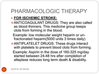 PHARMACOLOGIC THERAPY
 FOR ISCHEMIC STROKE:
ANTICOAGULANT DRUGS: They are also called
as blood thinners. This medicine group keeps
clots from forming in the blood.
Example: low molecular weight heparin or un-
fractionated heparin(5000 units 3 times daily)
ANTIPLATELET DRUGS: These drugs interact
with platelets to prevent blood clots from forming.
Example: Aspirin in the dose of 160-325 mg/day
started between 24-48 hrs after completion of
alteplase reduces long term death & disability.
SUCP Dr. SP NAYAK
21
 