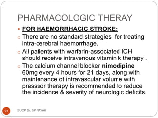 PHARMACOLOGIC THERAY
 FOR HAEMORRHAGIC STROKE:
o There are no standard strategies for treating
intra-cerebral haemorrhage.
o All patients with warfarin-associated ICH
should receive intravenous vitamin k therapy .
o The calcium channel blocker nimodipine
60mg every 4 hours for 21 days, along with
maintenance of intravascular volume with
presssor therapy is recommended to reduce
the incidence & severity of neurologic deficits.
SUCP Dr. SP NAYAK
23
 