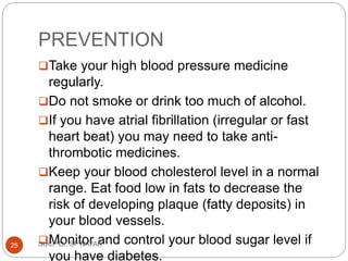 PREVENTION
Take your high blood pressure medicine
regularly.
Do not smoke or drink too much of alcohol.
If you have atrial fibrillation (irregular or fast
heart beat) you may need to take anti-
thrombotic medicines.
Keep your blood cholesterol level in a normal
range. Eat food low in fats to decrease the
risk of developing plaque (fatty deposits) in
your blood vessels.
Monitor and control your blood sugar level if
you have diabetes.
SUCP Dr. SP NAYAK
25
 