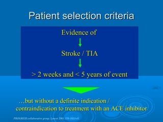 Patient selection criteria
                                      Evidence of

                                      Stroke / TIA

              > 2 weeks and < 5 years of event


  …but without a definite indication /
 contraindication to treatment with an ACE inhibitor
PROGRESS collaborative group. Lancet 2001;358:1033-41.
 