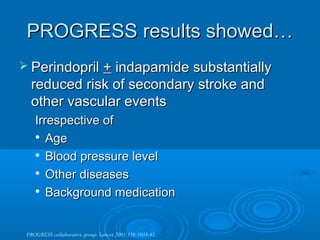 PROGRESS results showed…
 Perindopril+ indapamide substantially
  reduced risk of secondary stroke and
  other vascular events
    Irrespective of
    
       Age
     Blood pressure level

     Other diseases

    
       Background medication


 PROGRESS collaborative group. Lancet 2001;358:1033-41.
 