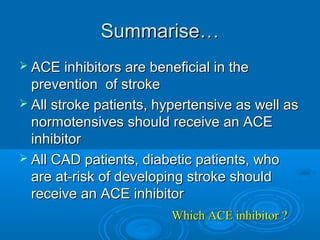 Summarise…
 ACE inhibitors are beneficial in the
  prevention of stroke
 All stroke patients, hypertensive as well as
  normotensives should receive an ACE
  inhibitor
 All CAD patients, diabetic patients, who
  are at-risk of developing stroke should
  receive an ACE inhibitor
                         Which ACE inhibitor ?
 