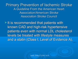 Primary Prevention of Ischemic Stroke
     A Guideline From the American Heart
        Association/American Stroke
          Association Stroke Council
 It is recommended that patients with
 known CAD and high-risk hypertensive
 patients even with normal LDL cholesterol
 levels be treated with lifestyle measures
 and a statin (Class I, Level of Evidence A).



                Stroke 2006;37;1583-1633
 