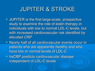 JUPITER & STROKE
   JUPITER is the first large-scale, prospective
    study to examine the role of statin therapy in
    individuals with low to normal LDL-C levels, but
    with increased cardiovascular risk identified by
    elevated CRP
   Nearly half of all cardiovascular events occur in
    patients who are apparently healthy and who
    have low or normal levels of LDL-C
   hsCRP predicts cardiovascular disease
    independent of LDL-C levels
 