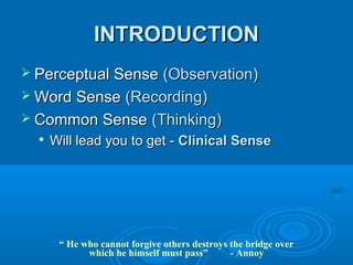 INTRODUCTION
 Perceptual Sense(Observation)
 Word Sense (Recording)
 Common Sense (Thinking)
     Will lead you to get - Clinical Sense




       “ He who cannot forgive others destroys the bridge over
             which he himself must pass”       - Annoy
 