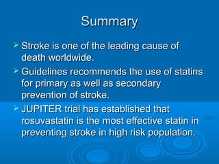 Summary
 Stroke is one of the leading cause of
  death worldwide.
 Guidelines recommends the use of statins
  for primary as well as secondary
  prevention of stroke.
 JUPITER trial has established that
  rosuvastatin is the most effective statin in
  preventing stroke in high risk population.
 
