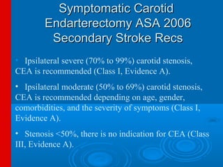 Symptomatic Carotid
        Endarterectomy ASA 2006
         Secondary Stroke Recs
• Ipsilateral severe (70% to 99%) carotid stenosis,
CEA is recommended (Class I, Evidence A).
• Ipsilateral moderate (50% to 69%) carotid stenosis,
CEA is recommended depending on age, gender,
comorbidities, and the severity of symptoms (Class I,
Evidence A).
• Stenosis <50%, there is no indication for CEA (Class
III, Evidence A).
 