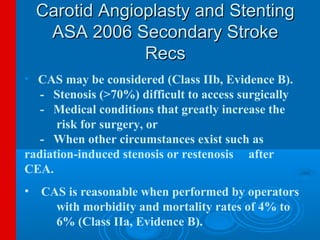 Carotid Angioplasty and Stenting
   ASA 2006 Secondary Stroke
               Recs
• CAS may be considered (Class IIb, Evidence B).
   - Stenosis (>70%) difficult to access surgically
   - Medical conditions that greatly increase the
      risk for surgery, or
   - When other circumstances exist such as
radiation-induced stenosis or restenosis after
CEA.
• CAS is reasonable when performed by operators
    with morbidity and mortality rates of 4% to
    6% (Class IIa, Evidence B).
 