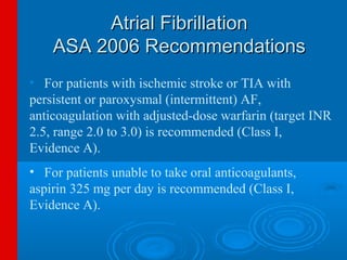 Atrial Fibrillation
    ASA 2006 Recommendations
• For patients with ischemic stroke or TIA with
persistent or paroxysmal (intermittent) AF,
anticoagulation with adjusted-dose warfarin (target INR
2.5, range 2.0 to 3.0) is recommended (Class I,
Evidence A).
• For patients unable to take oral anticoagulants,
aspirin 325 mg per day is recommended (Class I,
Evidence A).
 