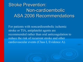 Stroke Prevention:
        Non-cardioembolic
   ASA 2006 Recommendations

For patients with noncardioembolic ischemic
stroke or TIA, antiplatelet agents are
recommended rather than oral anticoagulation to
reduce the risk of recurrent stroke and other
cardiovascular events (Class I, Evidence A).
 