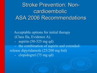 Stroke Prevention: Non-
          cardioembolic
   ASA 2006 Recommendations

• Acceptable options for initial therapy
    (Class IIa, Evidence A).
   - aspirin (50-325 mg qd)
   - the combination of aspirin and extended-
release dipyridamole (25/200 mg bid)
   - clopidogrel (75 mg qd)
 