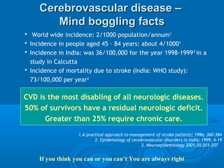 Cerebrovascular disease –
        Mind boggling facts
 World wide incidence: 2/1000 population/annum 1
 Incidence in people aged 45 – 84 years: about 4/1000 1
 Incidence in India: was 36/100,000 for the year 1998-1999 3 in a
  study in Calcutta
 Incidence of mortality due to stroke (India: WHO study):
  73/100,000 per year2

CVD is the most disabling of all neurologic diseases.
50% of survivors have a residual neurologic deficit.
      Greater than 25% require chronic care.

                   1.A practical approach to management of stroke patients; 1996; 360-384
                           2. Epidemology of cerebrovascular disorders in India; 1999; 4-19
                                                 3. Neuroepidemiology 2001;20:201-207


     If you think you can or you can’t You are always right
 
