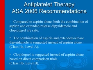 Antiplatelet Therapy
 ASA 2006 Recommendations
• Compared to aspirin alone, both the combination of
aspirin and extended-release dipyridamole and
clopidogrel are safe.

• The combination of aspirin and extended-release
dipyridamole is suggested instead of aspirin alone
(Class IIa, Level A).

• Clopidogrel is suggested instead of aspirin alone
based on direct comparison trials
(Class IIb, Level B).
 