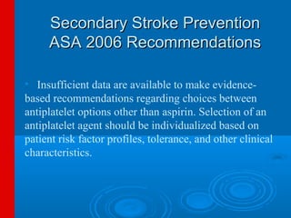 Secondary Stroke Prevention
     ASA 2006 Recommendations

• Insufficient data are available to make evidence-
based recommendations regarding choices between
antiplatelet options other than aspirin. Selection of an
antiplatelet agent should be individualized based on
patient risk factor profiles, tolerance, and other clinical
characteristics.
 