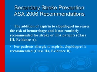 Secondary Stroke Prevention
  ASA 2006 Recommendations

• The addition of aspirin to clopidogrel increases
the risk of hemorrhage and is not routinely
recommended for stroke or TIA patients (Class
III, Evidence A).
• For patients allergic to aspirin, clopidogrel is
recommended (Class IIa, Evidence B).
 